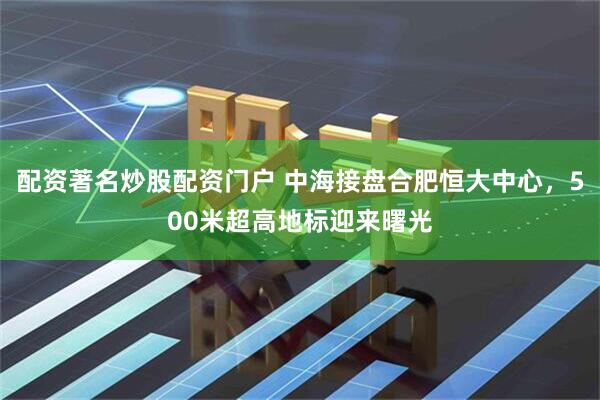 配资著名炒股配资门户 中海接盘合肥恒大中心，500米超高地标迎来曙光