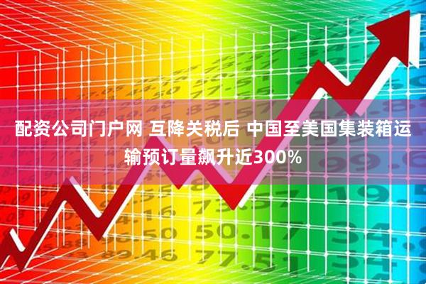 配资公司门户网 互降关税后 中国至美国集装箱运输预订量飙升近300%