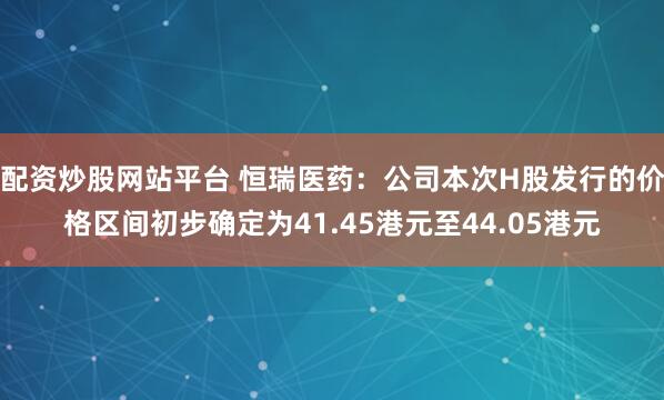 配资炒股网站平台 恒瑞医药：公司本次H股发行的价格区间初步确定为41.45港元至44.05港元