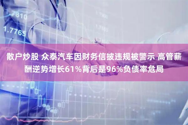 散户炒股 众泰汽车因财务信披违规被警示 高管薪酬逆势增长61%背后是96%负债率危局