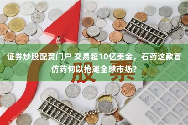 证券炒股配资门户 交易超10亿美金，石药这款首仿药何以抢滩全球市场？