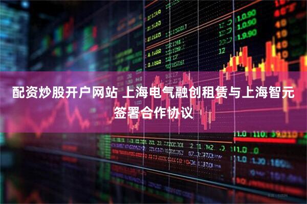 配资炒股开户网站 上海电气融创租赁与上海智元签署合作协议