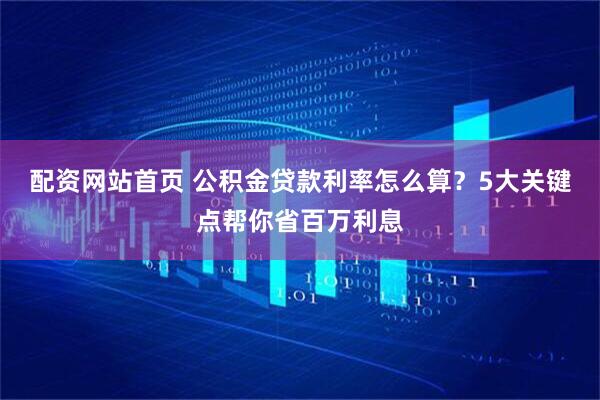 配资网站首页 公积金贷款利率怎么算？5大关键点帮你省百万利息