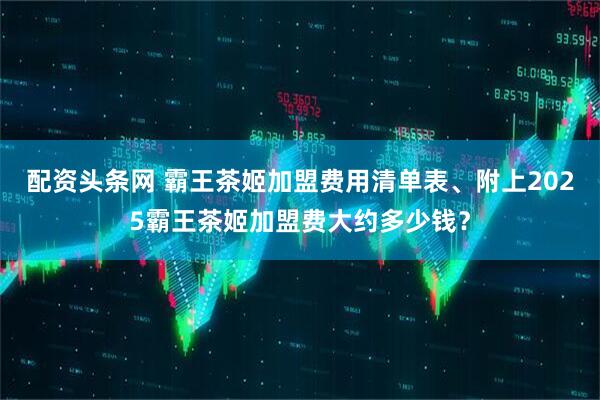 配资头条网 霸王茶姬加盟费用清单表、附上2025霸王茶姬加盟费大约多少钱？