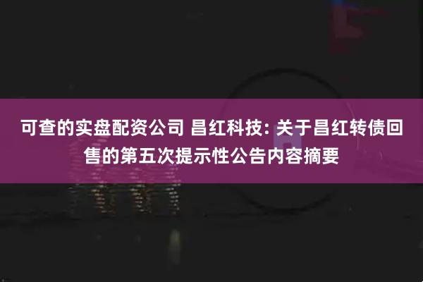 可查的实盘配资公司 昌红科技: 关于昌红转债回售的第五次提示性公告内容摘要