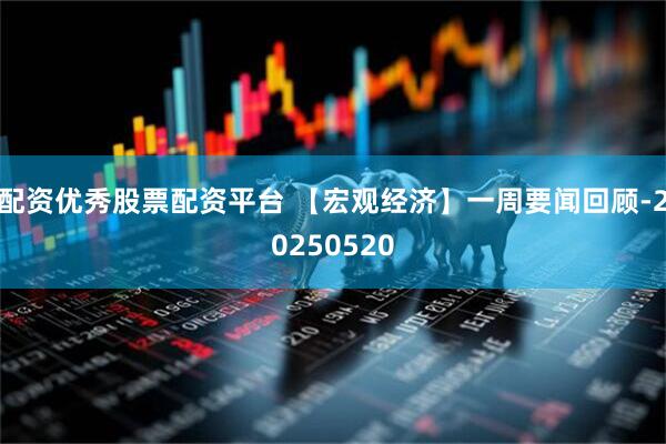 配资优秀股票配资平台 【宏观经济】一周要闻回顾-20250520
