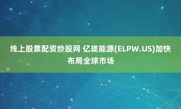 线上股票配资炒股网 亿珑能源(ELPW.US)加快布局全球市场