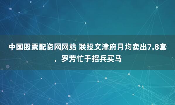 中国股票配资网网站 联投文津府月均卖出7.8套，罗芳忙于招兵买马