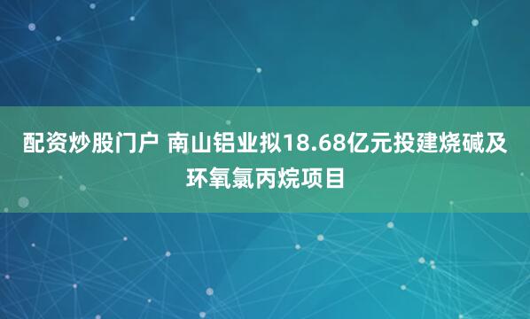 配资炒股门户 南山铝业拟18.68亿元投建烧碱及环氧氯丙烷项目