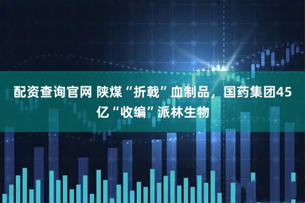 配资查询官网 陕煤“折戟”血制品，国药集团45亿“收编”派林生物
