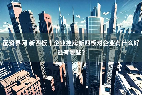 配资界网 新四板｜企业挂牌新四板对企业有什么好处有哪些？