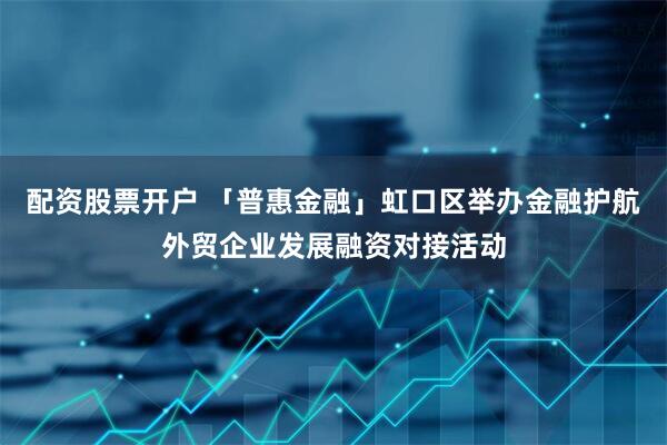 配资股票开户 「普惠金融」虹口区举办金融护航外贸企业发展融资对接活动