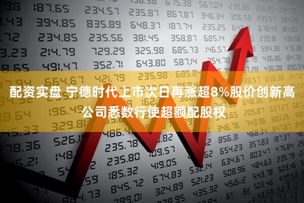 配资实盘 宁德时代上市次日再涨超8%股价创新高 公司悉数行使超额配股权