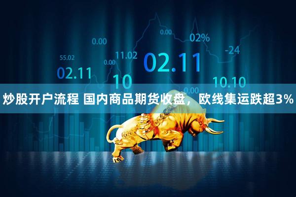 炒股开户流程 国内商品期货收盘，欧线集运跌超3%