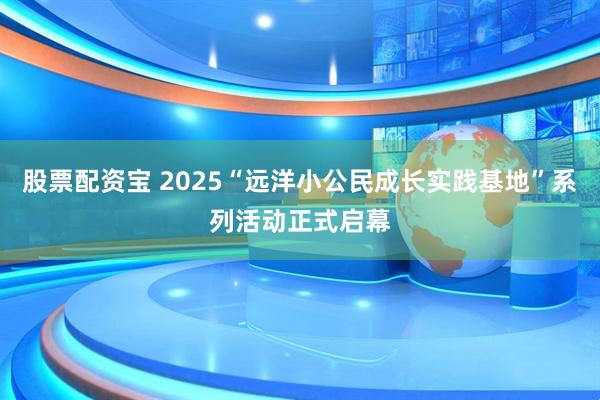 股票配资宝 2025“远洋小公民成长实践基地”系列活动正式启幕