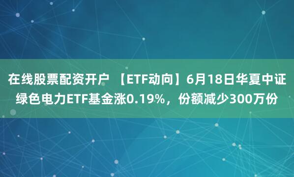 在线股票配资开户 【ETF动向】6月18日华夏中证绿色电力ETF基金涨0.19%，份额减少300万份