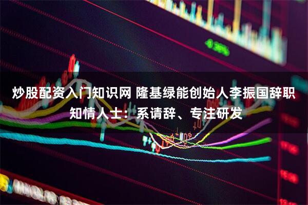炒股配资入门知识网 隆基绿能创始人李振国辞职 知情人士：系请辞、专注研发