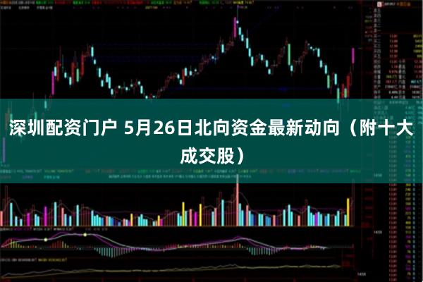 深圳配资门户 5月26日北向资金最新动向（附十大成交股）