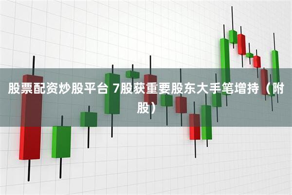 股票配资炒股平台 7股获重要股东大手笔增持（附股）