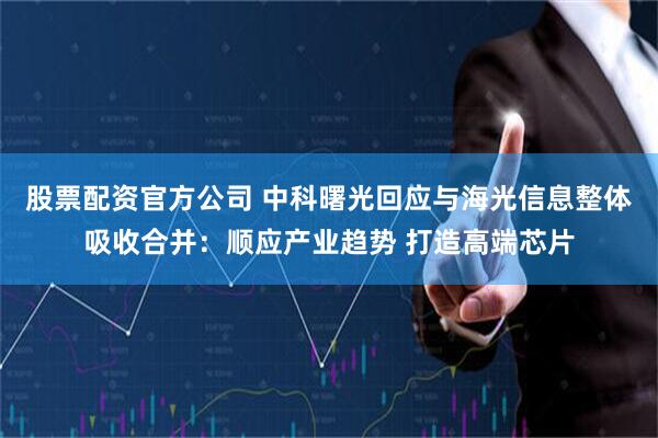 股票配资官方公司 中科曙光回应与海光信息整体吸收合并：顺应产业趋势 打造高端芯片