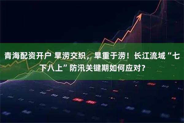 青海配资开户 旱涝交织，旱重于涝！长江流域“七下八上”防汛关键期如何应对？