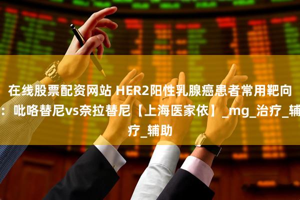 在线股票配资网站 HER2阳性乳腺癌患者常用靶向药：吡咯替尼vs奈拉替尼【上海医家依】_mg_治疗_辅助
