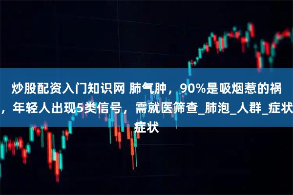 炒股配资入门知识网 肺气肿，90%是吸烟惹的祸，年轻人出现5类信号，需就医筛查_肺泡_人群_症状