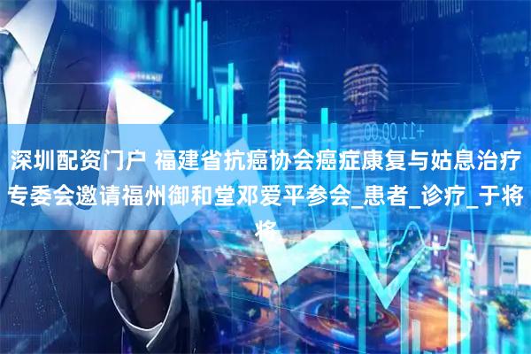 深圳配资门户 福建省抗癌协会癌症康复与姑息治疗专委会邀请福州御和堂邓爱平参会_患者_诊疗_于将