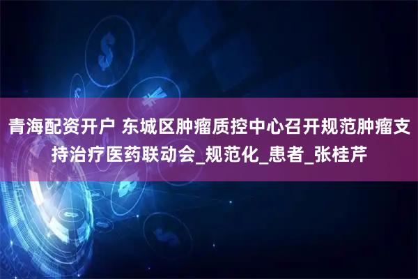青海配资开户 东城区肿瘤质控中心召开规范肿瘤支持治疗医药联动会_规范化_患者_张桂芹