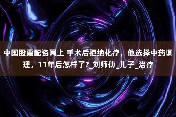 中国股票配资网上 手术后拒绝化疗，他选择中药调理，11年后怎样了?_刘师傅_儿子_治疗