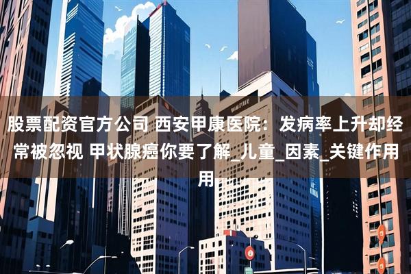 股票配资官方公司 西安甲康医院：发病率上升却经常被忽视 甲状腺癌你要了解_儿童_因素_关键作用