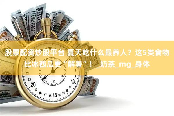 股票配资炒股平台 夏天吃什么最养人？这5类食物比冰西瓜更“解暑”！_奶茶_mg_身体