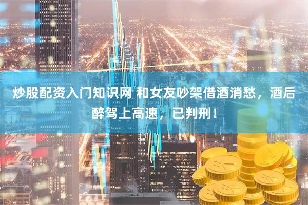炒股配资入门知识网 和女友吵架借酒消愁，酒后醉驾上高速，已判刑！