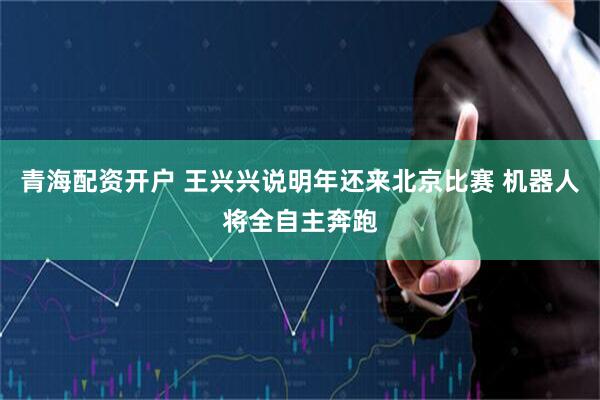 青海配资开户 王兴兴说明年还来北京比赛 机器人将全自主奔跑