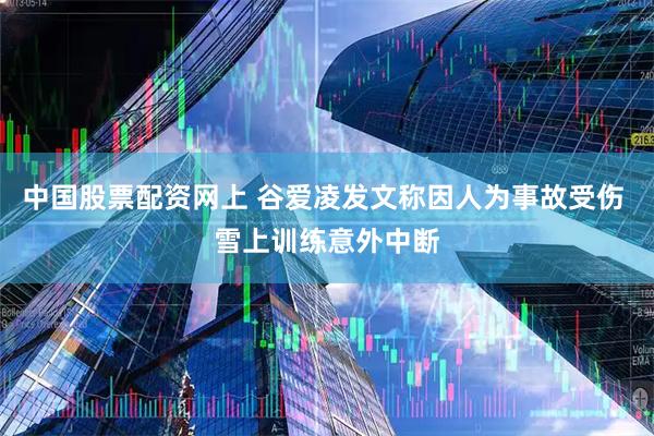中国股票配资网上 谷爱凌发文称因人为事故受伤 雪上训练意外中断