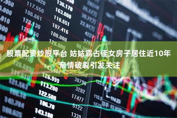 股票配资炒股平台 姑姑霸占侄女房子居住近10年 亲情破裂引发关注