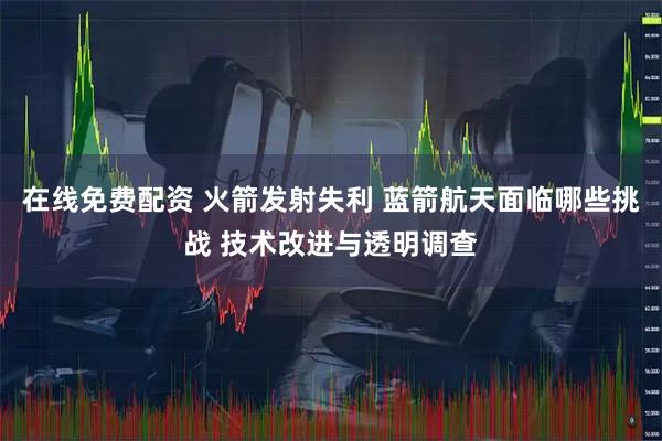 在线免费配资 火箭发射失利 蓝箭航天面临哪些挑战 技术改进与透明调查