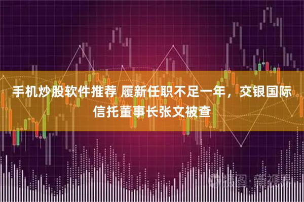 手机炒股软件推荐 履新任职不足一年，交银国际信托董事长张文被查
