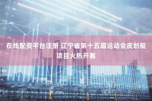 在线配资平台注册 辽宁省第十五届运动会皮划艇项目火热开赛