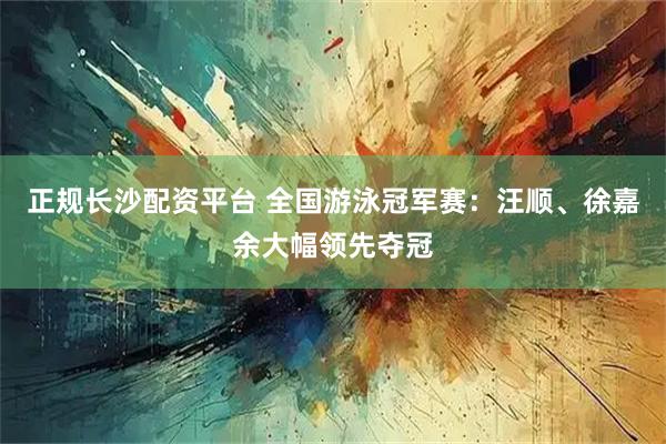 正规长沙配资平台 全国游泳冠军赛：汪顺、徐嘉余大幅领先夺冠