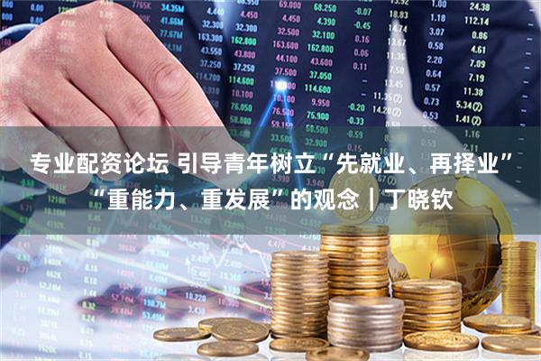 专业配资论坛 引导青年树立“先就业、再择业”“重能力、重发展”的观念｜丁晓钦