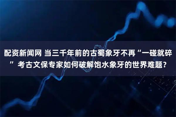 配资新闻网 当三千年前的古蜀象牙不再“一碰就碎” 考古文保专家如何破解饱水象牙的世界难题？