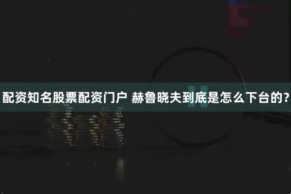配资知名股票配资门户 赫鲁晓夫到底是怎么下台的？