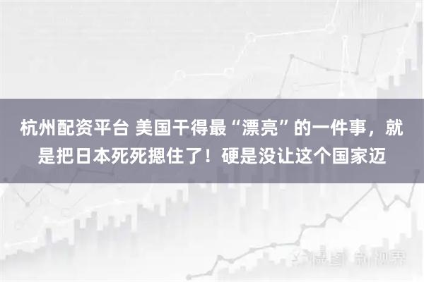 杭州配资平台 美国干得最“漂亮”的一件事，就是把日本死死摁住了！硬是没让这个国家迈