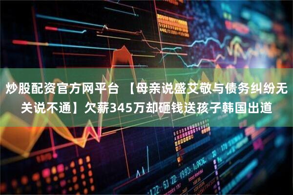炒股配资官方网平台 【母亲说盛艾敬与债务纠纷无关说不通】欠薪345万却砸钱送孩子韩国出道